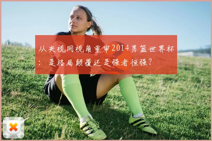 从央视网视角重审2014男篮世界杯：是格局颠覆还是强者恒强？