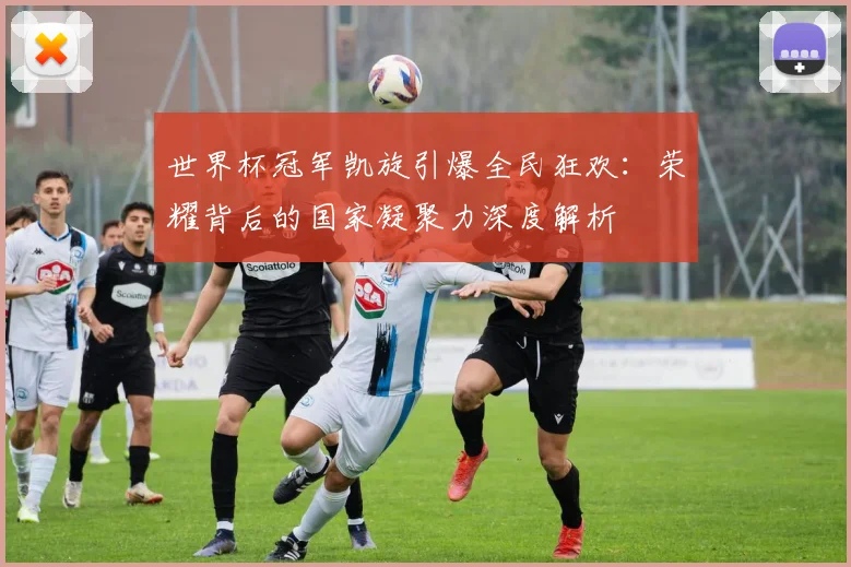 世界杯冠军凯旋引爆全民狂欢:荣耀背后的国家凝聚力深度解析