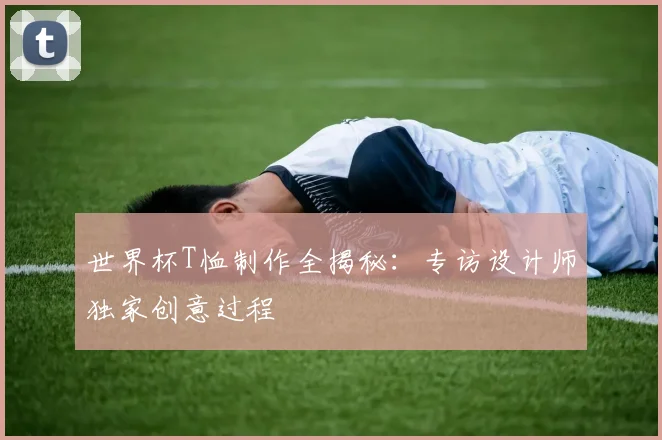 世界杯T恤制作全揭秘:专访设计师独家创意过程
