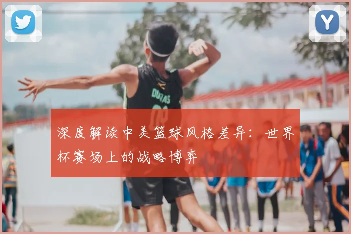 深度解读中美篮球风格差异：世界杯赛场上的战略博弈