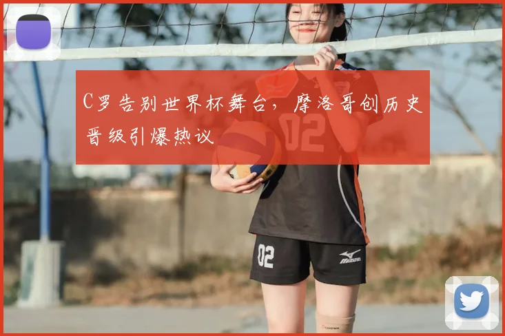 C罗告别世界杯舞台，摩洛哥创历史晋级引爆热议