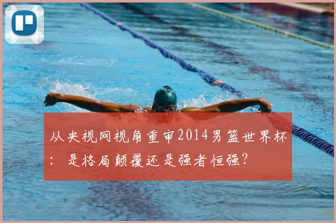 从央视网视角重审2014男篮世界杯：是格局颠覆还是强者恒强？