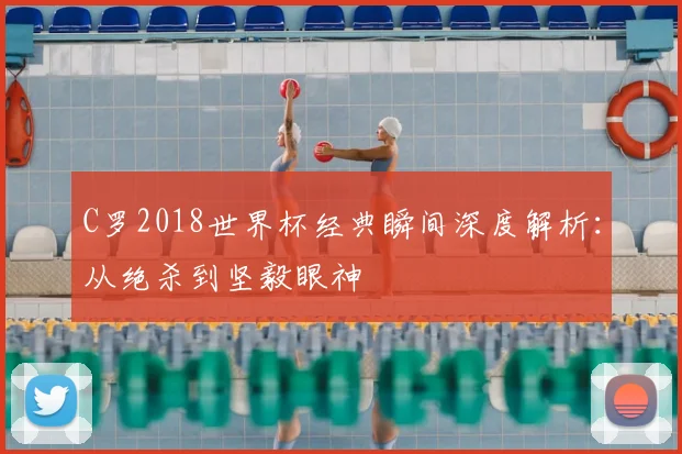 C罗2018世界杯经典瞬间深度解析：从绝杀到坚毅眼神