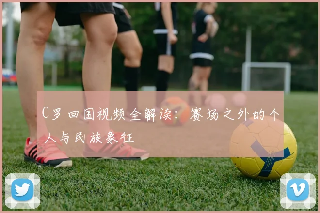 C罗回国视频全解读：赛场之外的个人与民族象征