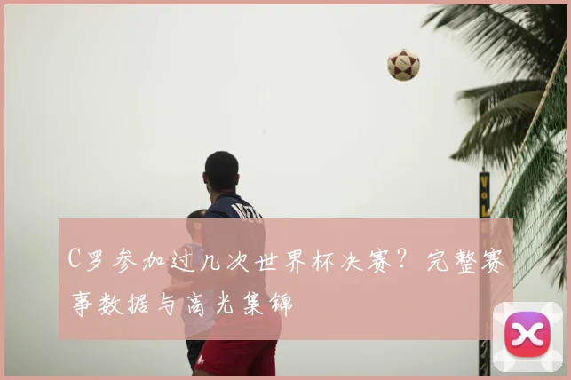 C罗参加过几次世界杯决赛?完整赛事数据与高光集锦