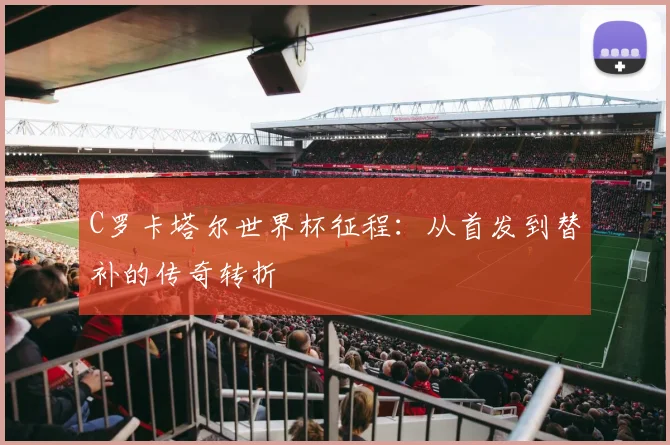 C罗卡塔尔世界杯征程:从首发到替补的传奇转折